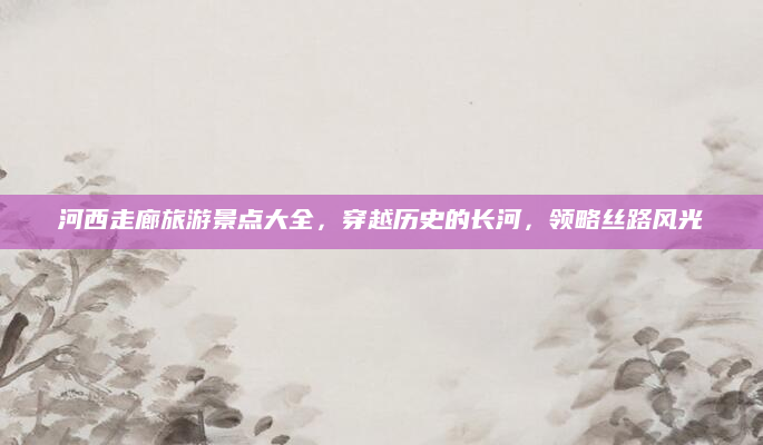 河西走廊旅游景点大全,穿越历史的长河,领略丝路风光