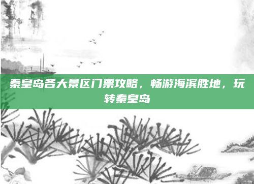 秦皇岛各大景区门票攻略,畅游海滨胜地,玩转秦皇岛