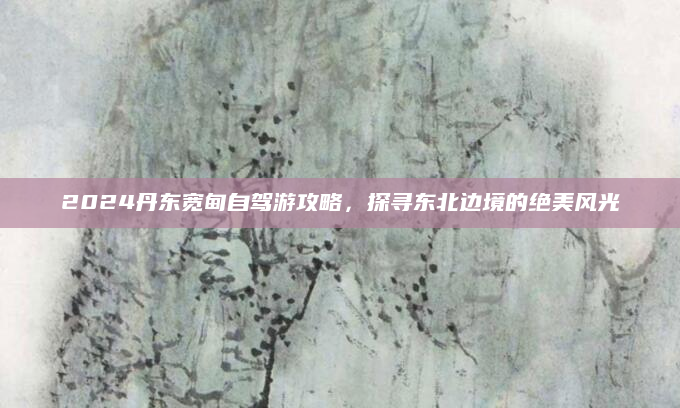 2024丹东宽甸自驾游攻略,探寻东北边境的绝美风光