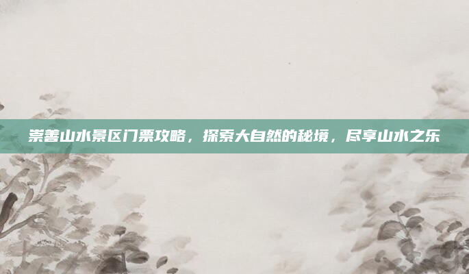 崇善山水景区门票攻略,探索大自然的秘境,尽享山水之乐