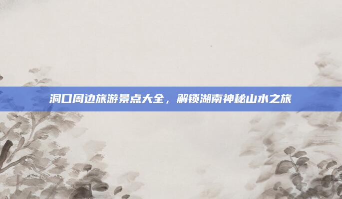 洞口周边旅游景点大全,解锁湖南神秘山水之旅