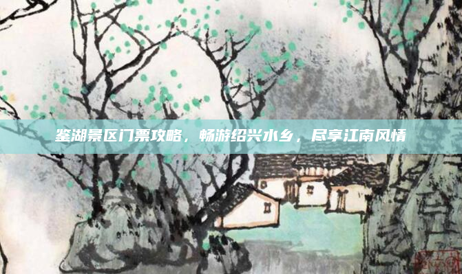 鉴湖景区门票攻略,畅游绍兴水乡,尽享江南风情