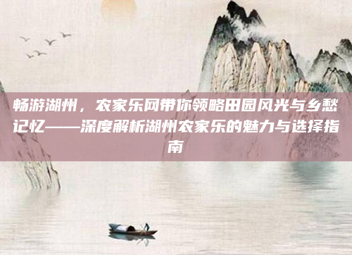 畅游湖州，农家乐网带你领略田园风光与乡愁记忆——深度解析湖州农家乐的魅力与选择指南