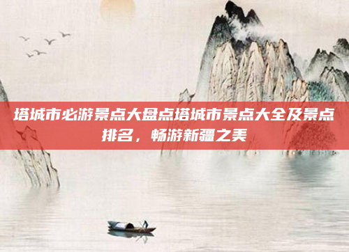 塔城市必游景点大盘点塔城市景点大全及景点排名，畅游新疆之美
