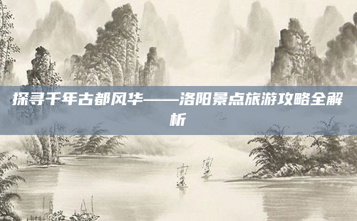 探寻千年古都风华——洛阳景点旅游攻略全解析
