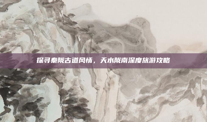 探寻秦陇古道风情，天水陇南深度旅游攻略