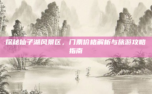 探秘仙子湖风景区，门票价格解析与旅游攻略指南
