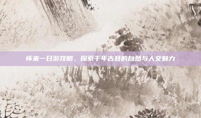 怀来一日游攻略，探索千年古县的自然与人文魅力