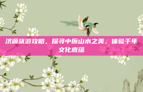 济源旅游攻略，探寻中原山水之美，体验千年文化底蕴