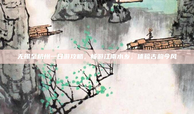 无锡至杭州一日游攻略,畅游江南水乡,体验古韵今风