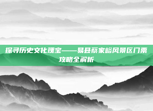探寻历史文化瑰宝——易县蔡家峪风景区门票攻略全解析