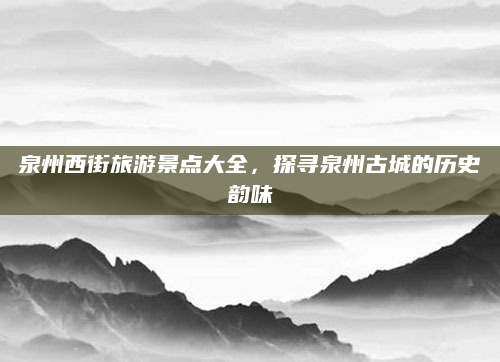 泉州西街旅游景点大全,探寻泉州古城的历史韵味
