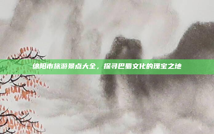 绵阳市旅游景点大全,探寻巴蜀文化的瑰宝之地