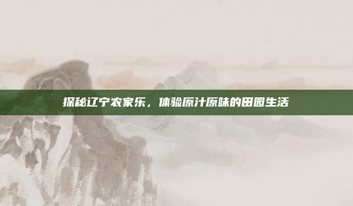 探秘辽宁农家乐，体验原汁原味的田园生活