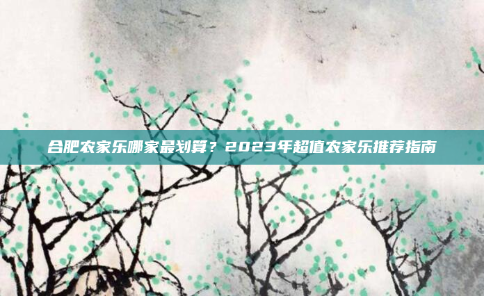 合肥农家乐哪家最划算？2023年超值农家乐推荐指南