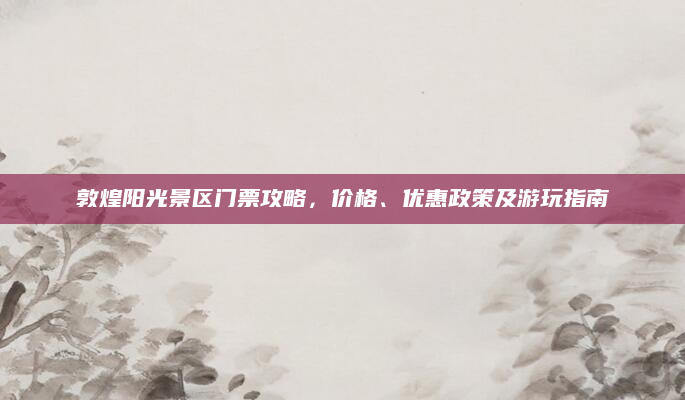 敦煌阳光景区门票攻略,价格、优惠政策及游玩指南