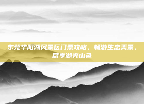 东莞华阳湖风景区门票攻略,畅游生态美景,尽享湖光山色