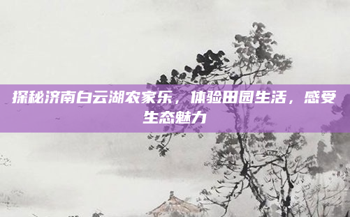 探秘济南白云湖农家乐,体验田园生活,感受生态魅力
