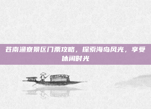 苍南渔寮景区门票攻略,探索海岛风光,享受休闲时光