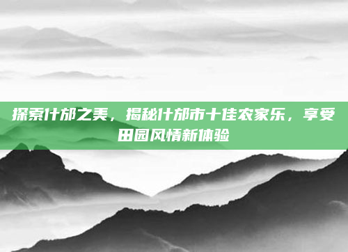 探索什邡之美,揭秘什邡市十佳农家乐,享受田园风情新体验
