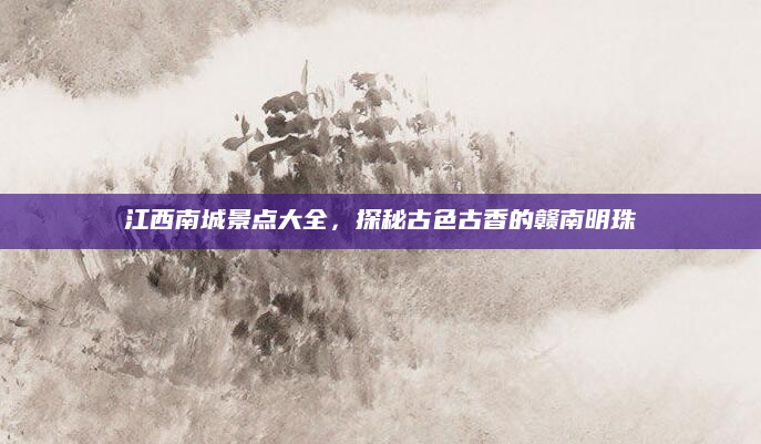 江西南城景点大全，探秘古色古香的赣南明珠
