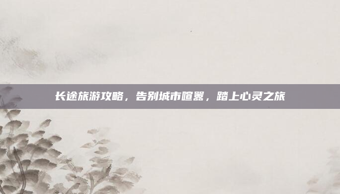 长途旅游攻略,告别城市喧嚣,踏上心灵之旅