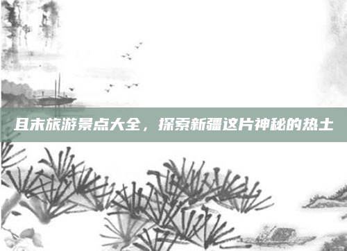 且末旅游景点大全,探索新疆这片神秘的热土