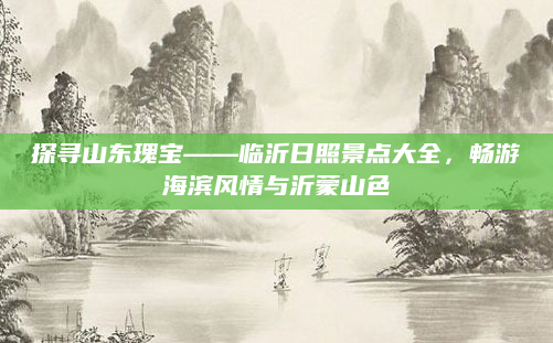 探寻山东瑰宝——临沂日照景点大全,畅游海滨风情与沂蒙山色