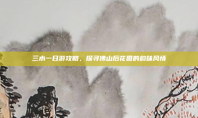 三水一日游攻略,探寻佛山后花园的韵味风情