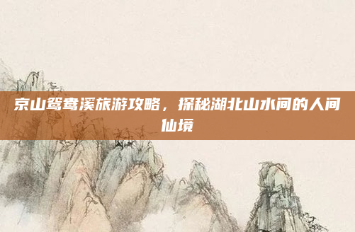 京山鸳鸯溪旅游攻略，探秘湖北山水间的人间仙境