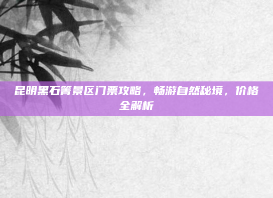 昆明黑石箐景区门票攻略,畅游自然秘境,价格全解析