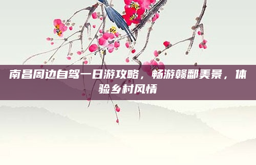 南昌周边自驾一日游攻略,畅游赣鄱美景,体验乡村风情