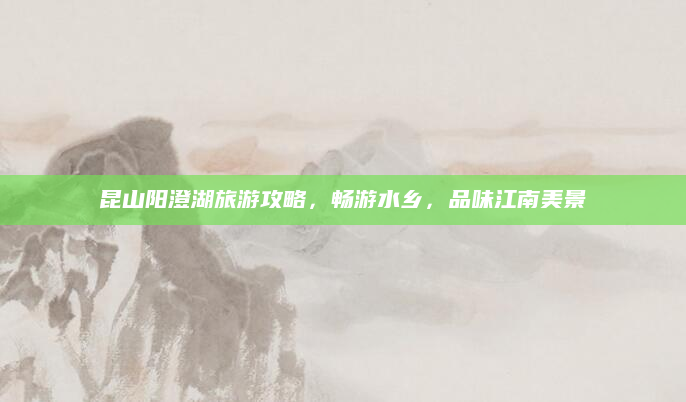 昆山阳澄湖旅游攻略,畅游水乡,品味江南美景