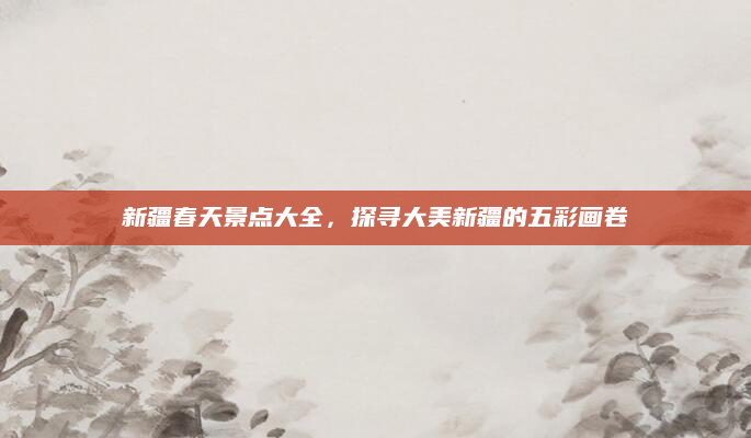 新疆春天景点大全,探寻大美新疆的五彩画卷