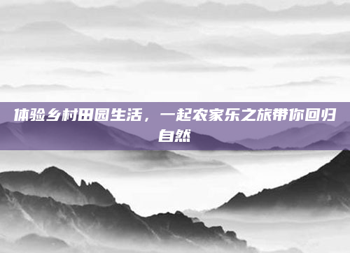 体验乡村田园生活，一起农家乐之旅带你回归自然