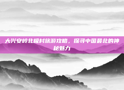 大兴安岭北极村旅游攻略,探寻中国最北的神秘魅力