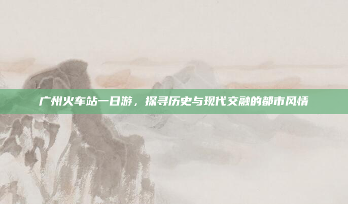广州火车站一日游,探寻历史与现代交融的都市风情
