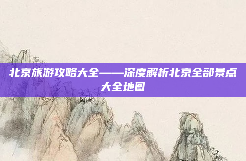 北京旅游攻略大全——深度解析北京全部景点大全地图