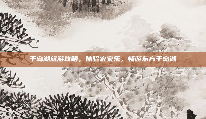 千岛湖旅游攻略,体验农家乐,畅游东方千岛湖