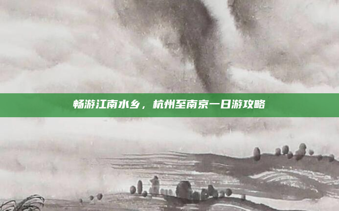 畅游江南水乡，杭州至南京一日游攻略