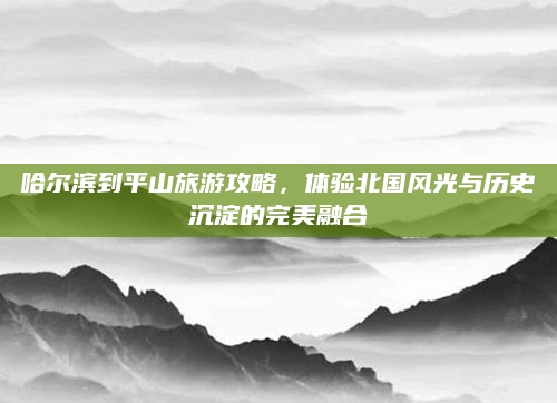 哈尔滨到平山旅游攻略,体验北国风光与历史沉淀的完美融合