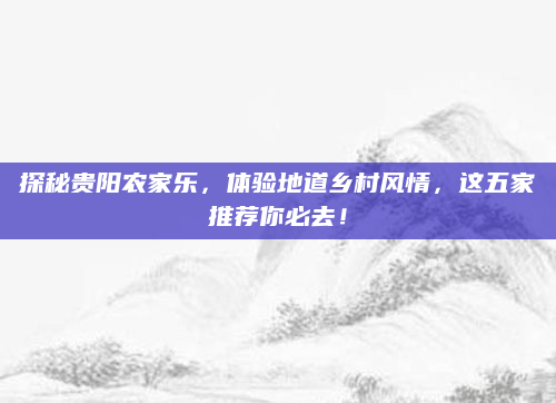 探秘贵阳农家乐,体验地道乡村风情,这五家推荐你必去!