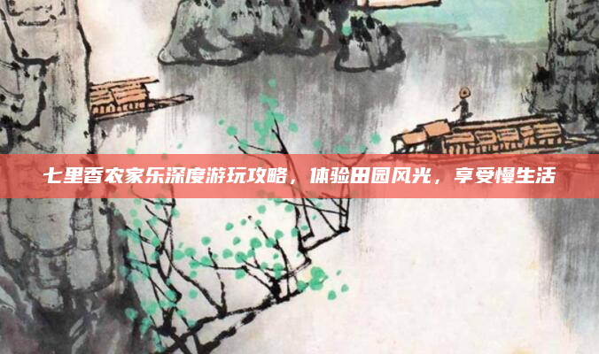 七里香农家乐深度游玩攻略,体验田园风光,享受慢生活