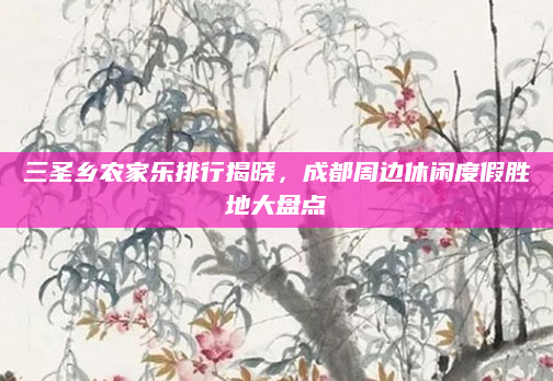 三圣乡农家乐排行揭晓，成都周边休闲度假胜地大盘点