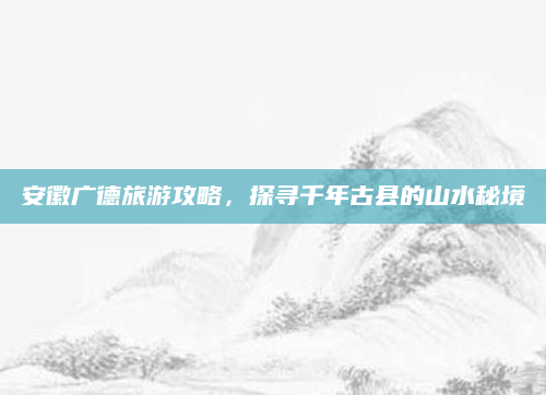 安徽广德旅游攻略,探寻千年古县的山水秘境