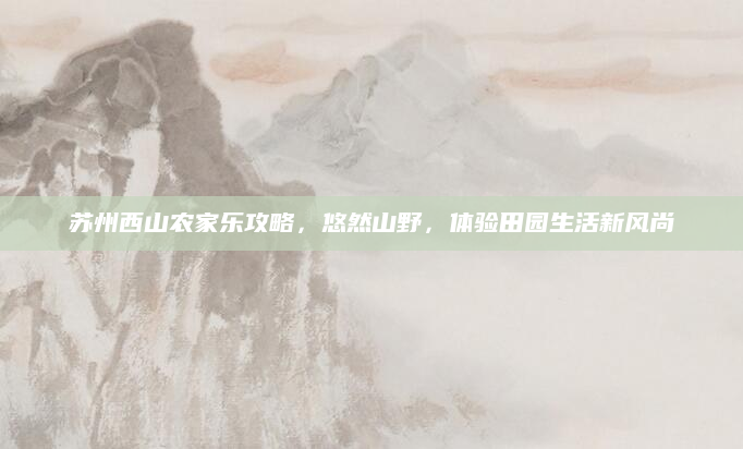 苏州西山农家乐攻略，悠然山野，体验田园生活新风尚