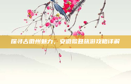 探寻古徽州魅力,安徽歙县旅游攻略详解