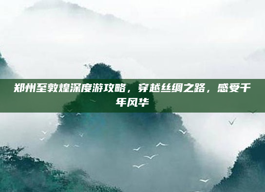郑州至敦煌深度游攻略,穿越丝绸之路,感受千年风华