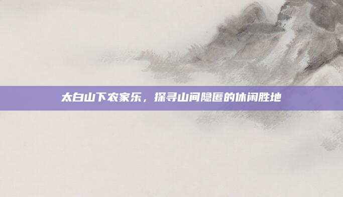 太白山下农家乐,探寻山间隐匿的休闲胜地