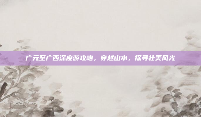 广元至广西深度游攻略,穿越山水,探寻壮美风光